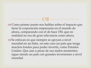 
 Como primer punto nos hablan sobre el impacto que
  tiene la corporación empresaria en el mundo de
  ahora, comparando con el de hace 150, que en
  realidad no era de gran relevancia como ahora.
 Se enfocan en que siempre se apoyan a nivel
  mundial en un líder, en este caso un país que tenga
  muchos fondos para poder invertir, como Estados
  Unidos. Que aun a pesar de sus malos momentos
  sigue siendo un país con grandes inversiones a nivel
  mundial.
 
