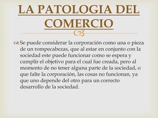 LA PATOLOGIA DEL
     COMERCIO
        
 Se puede considerar la corporación como una o pieza
  de un rompecabezas, que al estar en conjunto con la
  sociedad este puede funcionar como se espera y
  cumplir el objetivo para el cual fue creada, pero al
  momento de no tener alguna parte de la sociedad, o
  que falte la corporación, las cosas no funcionan, ya
  que uno depende del otro para un correcto
  desarrollo de la sociedad.
 