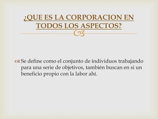 ¿QUE ES LA CORPORACION EN
      TODOS LOS ASPECTOS?
                        

 Se define como el conjunto de individuos trabajando
  para una serie de objetivos, también buscan en si un
  beneficio propio con la labor ahí.
 