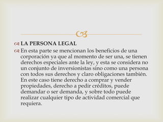 
 LA PERSONA LEGAL
 En esta parte se mencionan los beneficios de una
  corporación ya que al momento de ser una, se tienen
  derechos especiales ante la ley, y esta se considera no
  un conjunto de inversionistas sino como una persona
  con todos sus derechos y claro obligaciones también.
  En este caso tiene derecho a comprar y vender
  propiedades, derecho a pedir créditos, puede
  demandar o ser demanda, y sobre todo puede
  realizar cualquier tipo de actividad comercial que
  requiera.
 