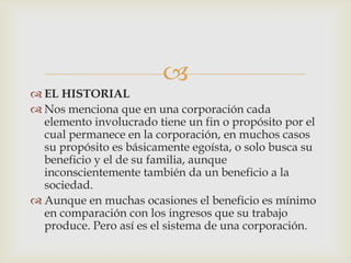 
 EL HISTORIAL
 Nos menciona que en una corporación cada
  elemento involucrado tiene un fin o propósito por el
  cual permanece en la corporación, en muchos casos
  su propósito es básicamente egoísta, o solo busca su
  beneficio y el de su familia, aunque
  inconscientemente también da un beneficio a la
  sociedad.
 Aunque en muchas ocasiones el beneficio es mínimo
  en comparación con los ingresos que su trabajo
  produce. Pero así es el sistema de una corporación.
 