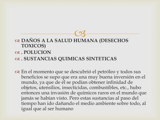  (DESECHOS
 DAÑOS A LA SALUD HUMANA
  TOXICOS)
 . POLUCION
 . SUSTANCIAS QUIMICAS SINTETICAS

 En el momento que se descubrió el petróleo y todos sus
  beneficios se supo que era una muy buena inversión en el
  mundo, ya que de él se podían obtener infinidad de
  objetos, utensilios, insecticidas, combustibles, etc., hubo
  entonces una invasión de químicos raros en el mundo que
  jamás se habían visto. Pero estas sustancias al paso del
  tiempo han ido dañando el medio ambiente sobre todo, al
  igual que al ser humano
 