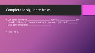 Completa la siguiente frase.
• Los seres humanos__________________ nuestras ____________ del
mundo real y ellas, en consecuencia, no son copias de lo _______,
sino construcciones _________________.
• Pág.: 158
 