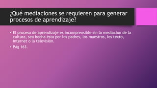 ¿Qué mediaciones se requieren para generar
procesos de aprendizaje?
• El proceso de aprendizaje es incomprensible sin la mediación de la
cultura, sea hecha ésta por los padres, los maestros, los texto,
internet o la televisión.
• Pág 163.
 
