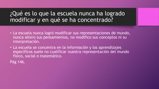 ¿Qué es lo que la escuela nunca ha logrado
modificar y en qué se ha concentrado?
• La escuela nunca logró modificar sus representaciones de mundo,
nunca altero sus pensamientos, no modifico sus conceptos ni su
interpretación.
• La escuela se concentra en la información y los aprendizajes
específicos suele no cualificar nuestra representación del mundo
físico, social o matemático.
Pág 146.
 