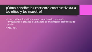 ¿Cómo concibe las corriente constructivista a
los niños y los maestro?
• Los concibe a los niños y maestros actuando, pensando,
investigando y creando a la manera de investigares científicos de
punta.
• Pág. 151.
 