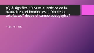 ¿Qué significa “Dios es el artífice de la
naturaleza, el hombre es el Dio de los
artefactos” desde el campo pedagógico?
• Pág. 154-155.
 