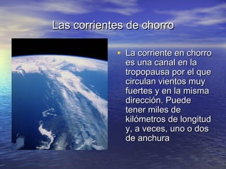 Las corrientes de chorroLas corrientes de chorro
• La corriente en chorroLa corriente en chorro
es una canal en laes una canal en la
tropopausa por el quetropopausa por el que
circulan vientos muycirculan vientos muy
fuertes y en la mismafuertes y en la misma
dirección. Puededirección. Puede
tener miles detener miles de
kilómetros de longitudkilómetros de longitud
y, a veces, uno o dosy, a veces, uno o dos
de anchurade anchura
 