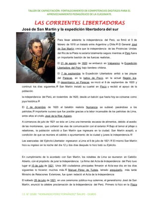 TALLER DE CAPACITACIÓN: FORTALECIMIENTO DE COMPETENCIAS DIGITALES PARA EL
APROVECHAMIENTO PEDAGÓGICO DE LA CLASSMATE.
I.E. N°10180 “HERNANDOPEREZ FERNÁNDEZ”ÑAUPE - OLMOS
LAS CORRIENTES LIBERTADORAS
José de San Martín y la expedición libertadora del sur
Para llevar adelante la independencia del Perú, se firmó el 5 de
febrero de 1819 un tratado entre Argentina y Chile.26 El General José
de San Martín creía que la independencia de las Provincias Unidas
del Río de la Plata no estaría totalmente segura mientras el Perú fuera
un importante bastión de las fuerzas realistas..
El 21 de agosto de 1820 se embarcó en Valparaíso la Expedición
Libertadora del Perú bajo bandera chilena.
El 7 de septiembre la Expedición Libertadora arribó a las playas
del Paracas, en la bahía de Pisco, en la actual Región Ica.
El desembarco en Paracas se inició el 8 de septiembre de 1820 y
continuó los días siguientes.28 San Martín instaló su cuartel en Pisco y recibió el apoyo de la
población.
la independencia del Perú, en noviembre de 1820, desde un balcón que hasta hoy se conserva como
joya histórica.34
El 2 de diciembre de 1820 el batallón realista Numancia se sublevó pasándose a los
patriotas,35 importante suceso que fue posible gracias a la labor incansable de los patriotas de Lima,
entre ellos el criollo José de la Riva Agüero.
A comienzos de julio de 1821 se vivía en Lima una tremenda escasez de alimentos, debido al asedio
de las montoneras, que cortaron las vías de comunicación con el exterior.42 Bajo el temor al pillaje o
rebeliones, la población solicitó a San Martín que ingresara en la ciudad. San Martín aceptó, a
condición de que se reuniera el cabildo o ayuntamiento de la ciudad y jurara la independencia.43
Las avanzadas del Ejército Libertador ingresaron a Lima el 9 de julio de 1821.44 El mismo San Martín
hizo su ingreso en la noche del día 12 y dos días después lo hizo todo su Ejército.
En cumplimiento de lo acordado con San Martín, los notables de Lima se reunieron en Cabildo
Abierto, con el propósito de jurar la Independencia. La firma del Acta de Independencia del Perú tuvo
lugar el 15 de julio de 1821. Unos 300 ciudadanos principales firmaron el Acta ese día; en los días
siguientes lo hicieron muchos más.45 Manuel Pérez de Tudela, letrado arequipeño, más tarde
Ministro de Relaciones Exteriores, fue quien redactó el Acta de la Independencia
El sábado 28 de julio de 1821, en una ceremonia pública muy solemne, el generalísimo José de San
Martín, enunció la célebre proclamación de la Independencia del Perú. Primero lo hizo en la Plaza
 