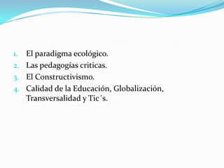 1. El paradigma ecológico.
2. Las pedagogías criticas.
3. El Constructivismo.
4. Calidad de la Educación, Globalización,
 ...