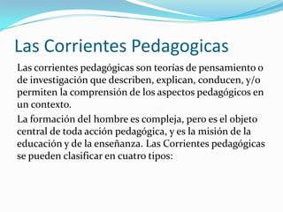 Las Corrientes Pedagogicas
Las corrientes pedagógicas son teorías de pensamiento o
de investigación que describen, explican, conducen, y/o
permiten la comprensión de los aspectos pedagógicos en
un contexto.
La formación del hombre es compleja, pero es el objeto
central de toda acción pedagógica, y es la misión de la
educación y de la enseñanza. Las Corrientes pedagógicas
se pueden clasificar en cuatro tipos:
 