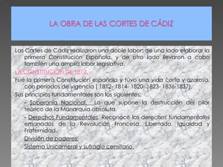 Las Cortes de Cádiz realizaron una doble labor: de una lado elaborar la primera Constitución Española, y de otro lado llevaron a cabo también una amplia labor legislativa. LA CONSTITUCIÓN DE 1812. Fue la primera Constitución española y tuvo una vida corta y azarosa, con períodos de vigencia ( 1812- 1814- 1820- 1823- 1836-1837). Sus principios fundamentales son los siguientes: -  Soberanía Nacional.  Lo que supone la destrucción del pilar teórico de la Monarquía absoluta. -  Derechos Fundamentales . Reconoce los derechos fundamentales emanados de la Revolución Francesa. Libertado. Igualdad y Fraternidad. División de poderes. Sistema Unicameral y sufragio censitario. 
