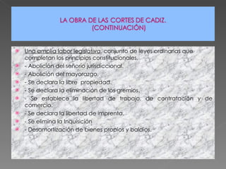Una amplia labor legislativa , conjunto de leyes ordinarias que completan los principios constitucionales. - Abolición del señorío jurisdiccional. - Abolición del mayorazgo. - Se declara la libre  propiedad. - Se declara la eliminación de los gremios. - Se establece la libertad de trabajo, de contratación y de comercio. - Se declara la libertad de imprenta. - Se elimina la Inquisición - Desamortización de bienes propios y baldíos. 