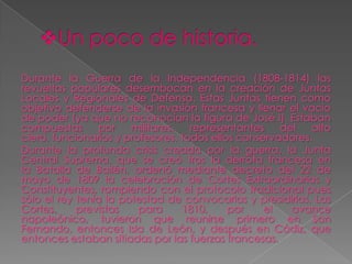 Durante la Guerra de la Independencia (1808-1814) las
revueltas populares desembocan en la creación de Juntas
Locales y Regionales de Defensa. Estas Juntas tienen como
objetivo defenderse de la invasión francesa y llenar el vacío
de poder (ya que no reconocían la figura de José I). Estaban
compuestas       por   militares,   representantes    del   alto
clero, funcionarios y profesores, todos ellos conservadores.
Durante la profunda crisis creada por la guerra, la Junta
Central Suprema, que se creó tras la derrota francesa en
la Batalla de Bailén, ordenó mediante decreto del 22 de
mayo de 1809 la celebración de Cortes Extraordinarias y
Constituyentes, rompiendo con el protocolo tradicional pues
sólo el rey tenía la potestad de convocarlas y presidirlas. Las
Cortes,     previstas    para     1810,     por    el   avance
napoleónico, tuvieron que reunirse primero en San
Fernando, entonces Isla de León, y después en Cádiz, que
entonces estaban sitiadas por las fuerzas francesas.
 