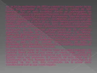 Así, el 24 de septiembre de 1810 se celebró la primera sesión de las
Cortes Extraordinarias y Constituyentes en la ciudad de San
Fernando. Fue en esta localidad donde se promulgaron los
decretos relativos a la Soberanía Nacional, la división de poderes, la
igualdad y la legalidad o la libertad de imprenta. Todo ello sentaría
las bases del Estado Democrático y de Derecho, así como el fin del
antiguo Régimen y el inicio de un nuevo tiempo para los súbditos
peninsulares e hispanoamericanos. Estos decretos sirvieron como
modelo y base de numerosas Constituciones europeas posteriores.
Participaron en las reuniones representantes de las provincias
españolas y también de los territorios americanos y de Filipinas.
Existían tres grandes tendencias entre los delegados: los absolutistas,
que defendían el regreso de la monarquía y del reinado absoluto
de la Casa de Borbón, los jovellanistas, ilustrados y defensores de las
reformas, pero no del carácter revolucionario de estas, y
los liberales, que defendían la adopción de reformas inspiradas en
los principios de la Revolución francesa.
La tarea de las Cortes de Cádiz fue crear un cuerpo legislativo de
carácter liberal sobre el que crear un nuevo orden social que
acabara con la sociedad estamental que había caracterizado a
España hasta ese momento. El producto de esta labor fue la
Constitución de 1812, llamada «La Pepa» pues se promulgó en la
festividad de San José. Esta constitución fue el primer texto
constitucional con el que contó España.
 
