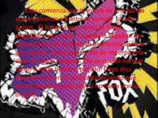 Esto comienza con la rotura de una pareja
que estuvieron a punto de cumplir un año
juntos . Él le decía que nunca la había
engañado con nadie . Cuando le llegaban los
comentarios de él siempre desmentía todo lo
que decían. Hasta que un día de repente el la
dejó sin razón ninguna. Ella se quedo normal
como si nada hubiera pasado. Unos días
después él le envio una carta diciendo que
todo hubiera durado mas si no fuera por su
orgullo.
 