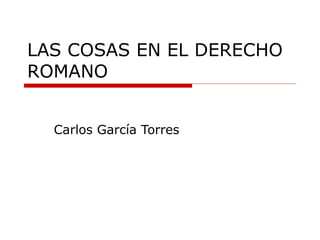 LAS COSAS EN EL DERECHO
ROMANO
Carlos García Torres
 