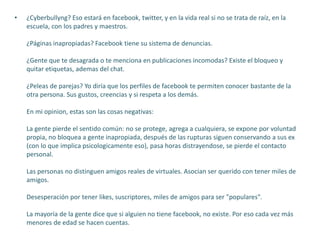 • ¿Cyberbullyng? Eso estará en facebook, twitter, y en la vida real si no se trata de raíz, en la
escuela, con los padres y maestros.
¿Páginas inapropiadas? Facebook tiene su sistema de denuncias.
¿Gente que te desagrada o te menciona en publicaciones incomodas? Existe el bloqueo y
quitar etiquetas, ademas del chat.
¿Peleas de parejas? Yo diría que los perfiles de facebook te permiten conocer bastante de la
otra persona. Sus gustos, creencias y si respeta a los demás.
En mi opinion, estas son las cosas negativas:
La gente pierde el sentido común: no se protege, agrega a cualquiera, se expone por voluntad
propia, no bloquea a gente inapropiada, después de las rupturas siguen conservando a sus ex
(con lo que implica psicologicamente eso), pasa horas distrayendose, se pierde el contacto
personal.
Las personas no distinguen amigos reales de virtuales. Asocian ser querido con tener miles de
amigos.
Desesperación por tener likes, suscriptores, miles de amigos para ser "populares".
La mayoría de la gente dice que si alguien no tiene facebook, no existe. Por eso cada vez más
menores de edad se hacen cuentas.
 