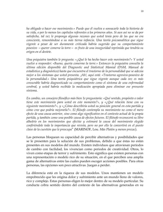 10
ha obligado a hacer ese movimiento.» Puede que él vuelva a sonsacarle toda la historia de
su vida, o por lo menos los capítulos referentes a los primeros años. Si aun así no se da por
satisfecho, tal vez le proponga algunas razones que usted tenía pero de las que no era
consciente, remontándose a su más tierna infancia. Una teoría psicoanalítica que sigue
vigente a pesar de ser duramente criticada habría sugerido que su comportamiento
posesivo —querer comerse la torre— es fruto de una inseguridad reprimida que tendría su
origen en el destete.
Una psiquiatra también le pregunta: «¿Qué le ha hecho hacer este movimiento?» Y usted
vuelve a responder: «Bueno, quería comerme la torre.» Entonces la psiquiatra consulta la
última edición disponible del Diagnostic and Statístical Mamial (DSM, Manual de
estadística y diagnóstico) hasta que encuentra el trastorno de la personalidad que se adecúa
mejor a los síntomas que usted presenta. ¡Ah!, aquí está: «Trastorno agresivo-posesivo de
la personalidad.» Una teoría psiquiátrica que sigue vigente aunque cada vez es más
censurable habría diagnosticado su comportamiento como el síntoma de una enfermedad
cerebral, y usted habría recibido la medicación apropiada para eliminar ese presunto
síntoma.
En cambio, un consejero filosófico más bien 1e preguntaría: «Qué sentido, propósito o valor
tiene este movimiento para usted en este momento?», y «¿Qué relación tiene con su
siguiente movimiento?», y «¿Cómo describiría usted su posición general en esta partida y
cómo cree que podría mejorarla?». El filósofo contempla su movimiento no como el mero
efecto de una causa anterior, sino como algo significativo en el contexto actual de la propia
partida, y también como una posible causa de efectos futuros. El filósofo reconocerá su libre
albedrío en los movimientos que efectúe y estimará la causa del movimiento elegido
confiriéndole toda la importancia que revista, pero no por ello la convertirá en el punto
clave de la cuestión que le preocupa‖ (MARINOF, Lou. Más Platón y menos prozac).
Las personas bloquean su capacidad de percibir alternativas y posibilidades que
se le presenten para la solución de sus problemas, debido a que éstas no están
presentes en sus modelos del mundo. Existen individuos que atraviesan períodos
de cambio con facilidad, los vivencian como periodos de creatividad. Otros, lo
viven como etapas de terror y sufrimiento. Esto significa que existen personas con
una representación o modelo rico de su situación, en el que perciben una amplia
gama de alternativas entre las cuales pueden escoger acciones posibles. Para otras
personas, las opciones son poco atractivas. Juegan a perder.
La diferencia está en la riqueza de sus modelos. Unos mantienen un modelo
empobrecido que les origina dolor y sufrimiento ante un mundo lleno de valores,
rico y complejo. Estas personas eligen lo mejor dentro de su modelo particular. Su
conducta cobra sentido dentro del contexto de las alternativas generadas en su
 