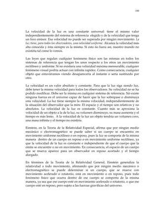 100
La velocidad de la luz es una constante universal: tiene el mismo valor
independientemente del sistema de referencia elegido y de la velocidad que tenga
un foco emisor. Esa velocidad no puede ser superada por ningún movimiento. La
luz tiene, para todos los observadores, una velocidad uniforme. Alcanza la velocidad más
alta conocida y ésta siempre es la misma. Si esto no fuera así, nuestro mundo no
existiría tal como lo vemos.
Las leyes que regulan cualquier fenómeno físico son las mismas en todos los
sistemas de referencia que tengan los unos respecto a los otros un movimiento
rectilíneo y uniforme. Si no existiera una velocidad máxima mensurable, cualquier
fenómeno visual podría actuar con infinita rapidez. Como consecuencia, cualquier
objeto que estuviéramos viendo desaparecería al instante o sería sustituido por
otro.
La velocidad es un valor absoluto y constante. Para que la luz siga siendo luz,
debe tener la misma velocidad para todos los observadores. Su velocidad no se ha
podido modificar. Debe ser la misma en cualquier sistema de referencia. No existe
ninguna fuerza en el universo capaz de hacer que la luz sobrepase o disminuya
esta velocidad. La luz tiene siempre la misma velocidad, independientemente de
la situación del observador que la mire. El espacio y el tiempo son relativos y no
absolutos. La velocidad de la luz es constante. Cuanto más se aproxima la
velocidad de un objeto a la de la luz, su volumen disminuye, su masa aumenta y el
tiempo es más lento. A la velocidad de la luz un objeto tendría un volumen cero,
una masa infinita y el tiempo no existiría.
Einstein, en la Teoría de la Relatividad Especial, afirma que por ningún medio
mecánico o electromagnético se puede saber si un cuerpo se encuentra en
movimiento uniforme rectilíneo o en reposo, pues la luz se comporta de la misma
manera dentro de un cuerpo en reposo o en movimiento uniforme rectilíneo, ya
que la velocidad de la luz es constante e independiente de que el cuerpo que la
emita se encuentre o no en movimiento. En consecuencia, el espacio de un cuerpo
que se mueva aparece para un observador en reposo acortado y el tiempo
alargado.
En términos de la Teoría de la Relatividad General, Einstein generaliza la
relatividad a todo movimiento, afirmando que por ningún medio mecánico o
electromagnético se puede determinar si un cuerpo, que se mueve con
movimiento acelerado o rotatorio, está en movimiento o en reposo, pues todo
fenómeno físico que ocurra dentro de ese cuerpo se comporta de la misma
manera, ya sea que ese cuerpo esté en movimiento acelerado o rotatorio, o que ese
cuerpo esté en reposo, pero sujeto a las fuerzas gravíficas del universo.
 