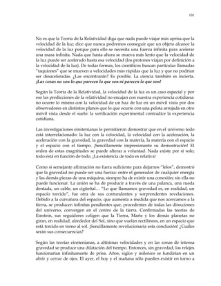 101
No es que la Teoría de la Relatividad diga que nada puede viajar más aprisa que la
velocidad de la luz; dice que nunca podremos conseguir que un objeto alcance la
velocidad de la luz porque para ello se necesita una fuerza infinita para acelerar
una masa infinita. Nada que hasta ahora se mueva más lento que la velocidad de
la luz puede ser acelerado hasta esa velocidad (los protones viajan por definición a
la velocidad de la luz). De todas formas, los científicos buscan partículas llamadas
―taquiones‖ que se mueven a velocidades más rápidas que la luz y que no podrían
ser desaceleradas. ¿Las encontrarán? Es posible. La ciencia también es incierta.
¡Las cosas no son lo que parecen lo que son ni parecen lo que son!
Según la Teoría de la Relatividad, la velocidad de la luz es un caso especial y por
eso las predicciones de la relatividad no encajan con nuestra experiencia cotidiana:
no ocurre lo mismo con la velocidad de un haz de luz en un móvil vista por dos
observadores en distintos planos que lo que ocurre con una pelota arrojada en otro
móvil vista desde el suelo: la verificación experimental contradice la experiencia
cotidiana.
Las investigaciones einstenianas le permitieron demostrar que en el universo todo
está interrelacionado: la luz con la velocidad, la velocidad con la aceleración, la
aceleración con la gravedad, la gravedad con la materia, la materia con el espacio
y el espacio con el tiempo. ¡Sencillamente impresionante su demostración! El
orden de estas magnitudes se puede alterar a voluntad. Nada existe por sí solo;
todo está en función de todo. ¡La existencia de todo es relativa!
Como si semejante afirmación no fuera suficiente para dejarnos ―lelos‖, demostró
que la gravedad no puede ser una fuerza: entre el generador de cualquier energía
y las demás piezas de una máquina, siempre ha de existir una conexión; sin ella no
puede funcionar. La unión se ha de producir a través de una palanca, una rueda
dentada, un cable, un cigüeñal… ―Lo que llamamos gravedad es, en realidad, un
espacio torcido‖, fue otra de sus contundentes y sorprendentes revelaciones.
Debido a la curvatura del espacio, que aumenta a medida que nos acercamos a la
tierra, se producen infinitas pendientes que, procedentes de todas las direcciones
del universo, convergen en el centro de la tierra. Confirmadas las teorías de
Einstein, sus seguidores coligen que la Tierra, Marte y los demás planetas no
giran, en realidad, alrededor del Sol, sino que vuelan rectilíneos, en un espacio que
está torcido en torno al sol. ¡Sencillamente revolucionaria esta conclusión! ¿Cuáles
serán sus consecuencias?
Según las teorías einstenianas, a altísimas velocidades y en las zonas de intensa
gravedad se produce una dilatación del tiempo. Entonces, sin gravedad, los relojes
funcionarían infinitamente de prisa. Años, siglos y milenios se fundirían en un
abrir y cerrar de ojos. El ayer, el hoy y el mañana sólo pueden existir en torno a
 