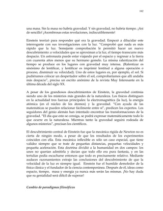 102
una masa. Sin la masa no habría gravedad. Y sin gravedad, no habría tiempo. ¡Así
de sencillo! ¡Asombrosas estas revelaciones, indiscutiblemente!
Einstein teorizó para responder qué era la gravedad. Empezó a dilucidar este
interrogante con sus investigaciones con la luz. ―Comprobó que nada es más
rápido que la luz. Semejante comprobación le permitió hacer un nuevo
descubrimiento: a velocidades que se aproximan a la luz, el tiempo transcurre más
despacio. Un astronauta puede estar viajando por el espacio y regresar a la tierra
con cuarenta años menos que su hermano gemelo. La misma ralentización del
tiempo se produce en los lugares con gravedad muy intensa. (Ralentizar es
sinónimo de lentificar, y lentificar es imprimir lentitud a alguna operación o
proceso, disminuir su velocidad). Uno de estos lugares es, por ejemplo, el sol. Si
pudiéramos colocar un despertador sobre el sol, comprobaríamos que allí andaba
más despacio‖, precisa un escrito anónimo de la revista Muy Interesante en la
última década del siglo XX.
A pesar de los grandiosos descubrimientos de Einstein, la gravedad continúa
siendo uno de los misterios más grandes de la naturaleza. Los físicos distinguen
en la actualidad tres fuerzas principales: la electromagnética (la luz), la energía
atómica (en el núcleo de los átomos) y la gravedad. ―Con ayuda de las
matemáticas se pueden relacionar fácilmente entre sí‖, predicen los expertos. Los
seguidores del genio alemán han intentado encontrar las transformaciones de la
gravedad. ―El día que esto se consiga, se podrá expresar matemáticamente todo lo
que ocurre en la naturaleza. Mientras tanto la gravedad seguirá rodeada de
algunos misterios‖, precisan los científicos.
El descubrimiento central de Einstein fue que la mecánica rígida de Newton no es
cierta de ningún modo, a pesar de que los resultados de los experimentos
coinciden con ella. Esta mecánica inflexible es sólo un caso especial, que tiene
validez siempre que se trate de pequeñas distancias, pequeñas velocidades y
pequeña aceleración. Esta doctrina dividió a la humanidad en dos campos: los
unos no querían admitirla y decían que todo ello era pura fantasía, y en las
tertulias podía escucharse entonces que todo es precisamente relativo. Mediante
audaces razonamientos extrajo las conclusiones del descubrimiento de que la
velocidad de la luz es siempre igual. Einstein fue el humilde demoledor de la
física clásica y el fundador de la ciencia contemporánea. Después de él, ideas como
espacio, tiempo, masa y energía ya nunca más serán las mismas. ¡No hay duda
que su genialidad será difícil de superar!
Cambio de paradigmas filosóficos
 