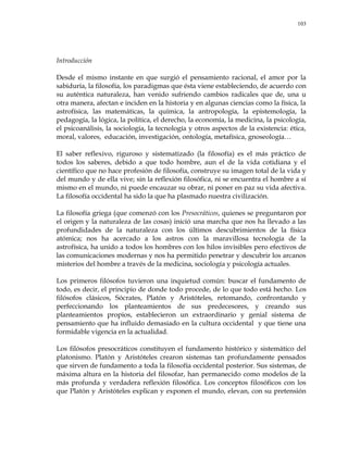 103
Introducción
Desde el mismo instante en que surgió el pensamiento racional, el amor por la
sabiduría, la filosofía, los paradigmas que ésta viene estableciendo, de acuerdo con
su auténtica naturaleza, han venido sufriendo cambios radicales que de, una u
otra manera, afectan e inciden en la historia y en algunas ciencias como la física, la
astrofísica, las matemáticas, la química, la antropología, la epistemología, la
pedagogía, la lógica, la política, el derecho, la economía, la medicina, la psicología,
el psicoanálisis, la sociología, la tecnología y otros aspectos de la existencia: ética,
moral, valores, educación, investigación, ontología, metafísica, gnoseología…
El saber reflexivo, riguroso y sistematizado (la filosofía) es el más práctico de
todos los saberes, debido a que todo hombre, aun el de la vida cotidiana y el
científico que no hace profesión de filosofía, construye su imagen total de la vida y
del mundo y de ella vive; sin la reflexión filosófica, ni se encuentra el hombre a sí
mismo en el mundo, ni puede encauzar su obrar, ni poner en paz su vida afectiva.
La filosofía occidental ha sido la que ha plasmado nuestra civilización.
La filosofía griega (que comenzó con los Presocráticos, quienes se preguntaron por
el origen y la naturaleza de las cosas) inició una marcha que nos ha llevado a las
profundidades de la naturaleza con los últimos descubrimientos de la física
atómica; nos ha acercado a los astros con la maravillosa tecnología de la
astrofísica, ha unido a todos los hombres con los hilos invisibles pero efectivos de
las comunicaciones modernas y nos ha permitido penetrar y descubrir los arcanos
misterios del hombre a través de la medicina, sociología y psicología actuales.
Los primeros filósofos tuvieron una inquietud común: buscar el fundamento de
todo, es decir, el principio de donde todo procede, de lo que todo está hecho. Los
filósofos clásicos, Sócrates, Platón y Aristóteles, retomando, confrontando y
perfeccionando los planteamientos de sus predecesores, y creando sus
planteamientos propios, establecieron un extraordinario y genial sistema de
pensamiento que ha influido demasiado en la cultura occidental y que tiene una
formidable vigencia en la actualidad.
Los filósofos presocráticos constituyen el fundamento histórico y sistemático del
platonismo. Platón y Aristóteles crearon sistemas tan profundamente pensados
que sirven de fundamento a toda la filosofía occidental posterior. Sus sistemas, de
máxima altura en la historia del filosofar, han permanecido como modelos de la
más profunda y verdadera reflexión filosófica. Los conceptos filosóficos con los
que Platón y Aristóteles explican y exponen el mundo, elevan, con su pretensión
 