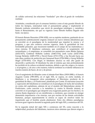 104
de validez universal, las relaciones ―fundadas‖ por ellos al grado de verdadera
realidad.
Aristóteles, considerado por el consenso histórico como el más grande filósofo de
todos los tiempos, sistematizó todo el pensamiento griego e implementó el
llamado realismo aristotélico que sirvió de paradigma ontológico y metafísico
hasta el Renacimiento, sin que su vigencia como filósofo hubiera llegado sólo
hasta esa época.
El francés Renato Descartes (1594-1650), con su espíritu moderno, partiendo de un
pensamiento auténticamente original, instauró un nuevo sistema (Idealismo) que
se convirtió en el paradigma de la modernidad que impulsó la ciencia y el
progreso, y que aún conserva enorme vigencia, dada la genialidad de este
formidable pensador, que incursionó también en el campo de las matemáticas y
otras ciencias. El Idealismo cartesiano, que contribuyó al surgimiento del
racionalismo y el empirismo, se consolidó con pensadores como Benito Spinoza
(1632-1677), Gottfried Wilhelm Leibniz (1646-1716), Jonh Locke (1632-1704),
George Berkeley (1685-1753) y David Hume (1711-1776), y fue llevado hacia sus
más altas cumbres de perfección por Inmanuel Kant (1724-1804) y Georg Wilhelm
Hegel (1770-1831). Con Hegel, el Idealismo alcanza su más alto grado de
desarrollo y perfección. El Idealismo ha sido el sistema que más profundamente
ha incidido en la cultura occidental moderna, debido a que dio origen a la ciencia
y al progreso, y, de una u otra manera, todavía sentimos su evidente influencia en
nuestra manera de hacer, de ser y de pensar.
Con el surgimiento de filósofos como el alemán Kart Marx (1818-1888) y el francés
Augusto Comte (798-1857), en el siglo XIX, se supera, en cierta medida, el
Idealismo y se inauguran otros paradigmas: el Marxismo, producto de la
genialidad de Marx, y el Positivismo, planteado por Comte. El marxismo (reacción
y superación del Idealismo) se constituyó en el paradigma de lucha del socialismo
en contra del capitalismo, además de ser el modelo del Materialismo ateísta. El
Positivismo, como reacción a la metafísica (y contra la filosofía misma), se
convirtió en el paradigma que despertó una exagerada pasión por los hechos y la
ciencia (hasta degenerar en un cientificismo o cientismo, que consiste en otorgar
demasiada importancia a las ciencias, aun por encima de las demás actividades
humanas, porque supuestamente la ciencia es capaz de resolver todas las
inquietudes que el hombre pueda plantearse). Estos dos últimos paradigmas
tuvieron gran vigencia durante la segunda parte del siglo XIX y comienzos del XX.
En la segunda mitad del siglo XIX y comienzos del XX, como reacción a la
subjetividad, producto del Idealismo, nacieron otros sistemas que dieron origen a
 