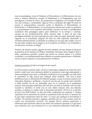 105
nuevos paradigmas, como el Vitalismo, el Personalismo y el Historicismo con una
corta y relativa influencia, excepto el Utilitarismo y el Pragmatismo que son
paradigmas y formas de vida y de producción en Inglaterra y los Estados Unidos
con una evidente y contundente vigencia. Pero a mediados del siglo XX entró en
escena el existencialismo (reacción contra el Idealismo, el Racionalismo, el
Positivismo y el Materialismo), un revolucionario sistema que centró su quehacer
y su pensamiento en la existencia del hombre concreto con toda su problemática
existencial. Este paradigma ejerció gran influencia en su tiempo y continúa,
aunque no tan arrolladoramente, hasta nuestros días. A pesar de que cada
paradigma filosófico ha sido superado por otro, cada uno sigue ejerciendo alguna
vigencia en la actualidad; ninguno de ellos ha sido superado, desechado u
olvidado definitivamente. La filosofía no culmina en una más alta cumbre, sino en
las más altas cumbres de la antigua y de la moderna: un Platón y un Aristóteles y
un Descartes, un Kant, un Hegel.
Veamos, de manera sucinta, algunos de estos sistemas. Se hace énfasis en destacar
la grandeza de los sistemas de Platón, Aristóteles, Descartes, Kant, Hegel, Comte y
Marx, pensadores geniales, quienes han hecho un valioso aporte a la cultura
occidental y sus planteamientos han influido en pasadas generaciones e influirán,
así sea en pocos aspectos, en las generaciones venideras.
Sistema presocrático (¿Cuál es el origen de las cosas?)
Los Presocráticos querían saber: ¿Cuál es el principio originario de todas las cosas
(arché o arjé)?, por esos intentaron definir la naturaleza como algo permanente y
único; persiguen unas leyes o principios explicativos (a ser posible uno sólo pues
la naturaleza es algo único) que explique dicha realidad. ―Ese será el gran
problema al que se enfrentarán los filósofos griegos, ya que es preciso explicar una
naturaleza dinámica, cambiante, a través de una ley que no puede estar sometida
a dicho cambio, ha de ser inmutable, pues de lo contrario no la podríamos
conocer. Este principio explicativo del universo, de toda la realidad, será el arché.
Cuando se identifica el arché con un solo objeto estamos ante una filosofía
monista; si además se explica todo se denomina panteísta‖ (Historia de la filosofía,
de José Luis Dell´Ordine). La idea del arche comprende tres aspectos: 1. Origen
explicativo de la naturaleza, de donde se conforman todos los seres. 2. Sustrato, de
lo que están compuestos todos los seres. 3. Causa, que explique el movimiento o
cambio. ―El realismo primitivo, ingenuo, afirmaba que las cosas existen, entre las
cuales nos encontramos nosotros. Los griegos fueron quienes empezaron a
reflexionar para discernir entre lo que tiene una existencia aparente y lo que tiene
una existencia real, una existencia en sí, una existencia primordial, irreducible a
 