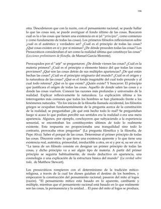 106
otra. Descubrieron que con la razón, con el pensamiento racional, se puede hallar
lo que las cosas son, se puede averiguar el fondo último de las cosas. Buscaron
cuál es la o las cosas que tienen una existencia en sí (el ―principio‖, como comienzo
y como fundamento de todas las cosas). Los primeros filósofos reflexionaron sobre
¿cuál es el auténtico y verdadero ser? ¿Cuál es el principio de todas las cosas?
¿Qué cosas existen en sí y por sí mismas? ¿De dónde proceden todas las cosas? Los
Presocráticos consideraban el ser como la realidad última que constituye las cosas‖
(Lecciones preliminares de filosofía, de Manuel García Morente).
Preocupados por el ―arjé‖ se preguntaron: ¿De dónde vienen las cosas? ¿Cuál es la
materia primera? ¿Cuál es el principio o elemento básico del que todas las cosas
provienen? ¿Qué son las cosas detrás de sus múltiples apariencias? ¿De qué están
hechas las cosas? ¿Cuál es el principio originario del mundo? ¿Cuál es el origen y
la naturaleza de las cosas? ¿Qué es el fondo inagotable del cual todo procede y al
cual todo retorna? ¿Qué es lo que existe? ¿Quién existe? Y buscaron: El principio
que justificara el origen de todas las cosas. Aquello de donde salen las cosas y a
donde las cosas vuelven. Conocer las razones más profundas y universales de la
realidad. Explicar reflexivamente la naturaleza. La explicación última a los
interrogantes más comunes que todos los hombres se han planteado frente a los
fenómenos naturales. ―En los inicios de la filosofía llamada occidental, los filósofos
griegos se ocupaban fundamentalmente de la pregunta acerca de la constitución
de la realidad; se preguntaban ¿de qué está hecho todo lo real? Se preguntaban
luego si acaso lo que podían percibir sus sentidos era la realidad o era una mera
apariencia. Algunos, por ejemplo, concluyeron que subyaciendo a la experiencia
sensorial, se encontraban los constituyentes últimos de todo lo realmente
existente. Esta respuesta no proporcionaba una tranquilidad sino todo lo
contrario, provocaba otras preguntas‖ (La pregunta filosófica y la filosofía, de
Pepe Alva). Saber el porqué de las cosas. Determinar el primer principio de todas
las cosas. Discernir entre lo que tiene una existencia aparente y lo que tiene una
existencia real, auténtica, primordial, irreductible a otra, en sí y por sí, su ser en sí.
―La tarea de un filósofo consiste en designar un primer principio de todas las
cosas, y dicho principio va a ser algún tipo de materia. A partir del primer
principio se seguiría habitualmente, de modo deductivo en apariencia, una
cosmología o una explicación de la estructura básica del mundo‖ (La verdad sobre
todo, de Matthew Stewart).
Los presocráticos rompieron con el determinismo de la tradición mítico-
religiosa, a través de la cual los dioses guiaban el destino de los hombres, y
empezaron la construcción del pensamiento racional; pasaron del mito al logos
(razón). ―El pensamiento mítico está basado en lo aparente, cambiante y
múltiple, mientras que el pensamiento racional está basado en lo que realmente
son las cosas, la permanencia y la unidad… El paso del mito al logos se produce,
 