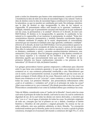 107
junto a todos los elementos que hemos visto anteriormente, cuando se convierte
o transforma la idea de mito en la idea de necesidad lógica o ley natural. Tanto la
idea de destino como la idea de necesidad lógica constituyen la fuerza mayor de
la naturaleza, ya que no pueden ser cambiadas por nada. Sin embargo, mientras
que la idea de destino es algo incognoscible, la idea de ley natural es
cognoscible. El pensamiento mítico está basado en lo aparente, cambiante y
múltiple, mientras que el pensamiento racional está basado en lo que realmente
son las cosas, la permanencia y la unidad‖ (Historia de la filosofía, de José Luis
Dell´Ordine). El destino es lo incognoscible, lo aparente, lo cambiante; la ley
natural es lo cognoscible, el ser (esencia), lo permanente, la unidad. ―Estas tres
características (esencia, permanencia y unidad), llamadas coordenadas lógicas,
se obtienen mediante el empleo de la razón, despreciando el conocimiento
sensorial que nos muestra la realidad como algo aparente, cambiante y múltiple‖
(Historia de la filosofía, de José Luis Dell´Ordine). Con los presocráticos aparece la
idea de naturaleza o phycis (conjunto de todas las cosas y esencia de las cosas).
Para ellos la naturaleza es cosmos, un orden en oposición al caos; la naturaleza
es dinámica, cambiante y móvil, y presenta unosmovimientos intrínsecos, una
animación y leyes propias. Para los antiguos griegos la idea destino consistía en
una fuerza superior a la voluntad de los hombres y de los dioses y que
determina aquello que necesariamente tiene que ocurrir. ―El objetivo de los
primeros filósofos era buscar explicaciones naturales a los procesos de la
naturaleza‖ (El Mundo de Sofía, de Jostein Gaarder).
Los griegos presocráticos fueron quienes empezaron a reflexionar para discernir
entre lo que tiene una existencia aparente y lo que tiene una existencia real, una
existencia en sí, una existencia primordial, irreducible a otra. Descubrieron que
con la razón, con el pensamiento racional, se puede hallar lo que las cosas son, se
puede averiguar el fondo último de las cosas. Buscaron cuál es la o las cosas que
tienen una existencia en sí (el ―principio‖, como comienzo y como fundamento de
todas las cosas). Los primeros filósofos (los presocráticos) reflexionaron sobre
¿cuál es el auténtico y verdadero ser? ¿Cuál es el principio de todas las cosas?
¿Qué cosas existen en sí y por sí mismas? ¿De dónde proceden todas las cosas? Los
Presocráticos consideraban el ser como la realidad última que constituye las cosas.
Tales de Mileto, considerado como el ―padre de la filosofía‖, buscó entre las cosas
cuál sería el principio de todas las demás, cuál sería la cosa a la cual le conferiría la
dignidad de ser, de la cual todas las demás son meros derivados, y encontró que
esta ―cosa en sí‖ era el agua, el principio de todas las cosas. Su principio originario
de todo ser, concepto que fue el primero en ver y definir, constituye el mérito
histórico y filosófico de este pionero y original pensador. Su ciencia no fue un
saber ordinario, sino una auténtica sabiduría, es decir, filosofía. ―La concepción
tradicional sostiene que la filosofía, junto con la ciencia, la razón y quizás la propia
conciencia, irrumpió en el escenario del mundo a comienzos del siglo VI a. C. en la
 