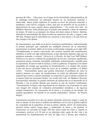 108
persona de Tales… Tales puso, en el lugar de las divinidades antropomórficas de
la mitología tradicional, un principio basado en un fenómeno material y
observable. Ahora podía explicarse el mundo en clave de procesos naturales y
familiares, como hervir, congelar o fluir, más que en términos de las acciones y
disposiciones de unos cuantos dioses quejumbrosos…‖ (La verdad sobre todo, de
Matthew Stewart). Tales planteó que el mundo está animado y lleno de espíritus,
de dioses. El imán es un ejemplo: los dioses del imán atraen el hierro. Además,
defendió la inmortalidad del alma; inventó las estaciones del año, y asignó a éste
365 días. Propuso que lo más difícil era conocerse a uno mismo y lo más fácil era
dar consejos a los demás.
En Anaximandro, que halló en el ápeiron (sustancia indefinidad e indeterminada)
el primer principio que explicaba los múltiples procesos de la naturaleza,
encontramos el primer atisbo de la teoría evolucionista expuesta en el siglo XIX.
―Probablemente el menos convencido del carácter racional del conocimiento,
identifica el arché con algo indeterminado, al que denomina ápeiron, algo que no
podemos entender o conocer‖ (Historia de la filosofía, de José Luis Dell´Ordine).
Atribuyó a su ápeiron o infinito las propiedades de ser uno, necesario, equilibrado,
atemporal, eterno, inmortal, inmutable, indefinido, indeterminado e inasible para
la experiencia. El ápeiron todo lo incluye y todo lo gobierna. El ápeiron es la fuente
inagotable de energía que garantiza la transformación y la unidad del cosmos
Como del ápeiron proceden todas las cosas de la realidad, también a él deben
volver. ―Anaximandro pensó que podría solucionar el problema de cómo la
materia primera era capaz de transformarse en todas las diferentes clases de
material que vemos a nuestro alrededor. La respuesta es que el infinito contiene en
sí mismo todos los elementos finitos‖ (La verdad sobre todo, de Matthew Stewart).
Anaximandro introdujo un primer elemento de abstracción en el desarrollo de la
filosofía, y fue el primer filósofo que practicó el arte de resolver nombrando.
―Anaximandro, la figura más importante de los milesios, fue el primero en crear
una imagen del mundo de verdadera profundidad metafísica y de rigurosa
unidad constructiva. Su concepción de la tierra y el mundo es un triunfo del
espíritu geométrico. Su mundo es un mundo matemático‖ (Paideia, de Werner
Jeager).
Anaxímenes encontró en el aire ese primer elemento universal, origen y causa de
todo lo demás. El aire tenía el atributo de infinitud, con lo cual se podría explicar
las variedades de la naturaleza. El aire es eterno, infinito, móvil. Al condensarse,
primero forma nubes, luego agua y, finalmente, la tierra y las piedras; al
enrarecerse, se convierte en fuego. Del aire nacen todas las cosas y, cuando se
corrompen, vuelven a él. El aire es un principio vital, capaz de dar vida y de
transformar las manifestaciones de ésta. Es algo vivo y divino, que conserva,
 
