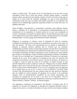 109
anima y ordena todo. ―Por tanto, el aire de Anaxímenes no es tan solo un gas
atmosférico inerte sino el alma del cosmos. Nuestro propio aliento, o nuestras
propias almas, son parte de este espíritu cósmico. El primer principio revela aquí su
origen en el viejo modo de entender mitológico. Lo que es más importante,
Anaxímenes deja claro que la materia del primer principio no es realmente una
materia. Es en realidad algo espiritual o parecido al alma‖ (La verdad sobre todo, de
Matthew Stewart).
Tales de Mileto, Anaximandro y Anaxímenes, conocidos como milesios, fisistas,
físicos o filósofos de la naturaleza, se preocuparon fundamentalmente por la
constitución de la naturaleza, la materia prima de la que está constituido el
cosmos, el principio al cual todo se puede reducir. Se preocuparon por saber ¿cuál
era el origen de las cosas? Éstos abrieron el camino y proporcionaron los conceptos
fundamentales a la física griega desde Demócrito hasta Aristóteles.
Pitágoras, al proponer el número como el principio de todo lo existente,
contribuyó al desarrollo de las ciencias de la naturaleza, las cuales viven cada vez
más del número. ―El límite vine representado por la unidad, la disparidad, la
bondad, la quietud, etcétera; mientras que lo ilimitado por sus opuestos,
multiplicidad, paridad, etcétera. El principio primario de todo ello lo encontramos
en las matemáticas que representan la unidad del mundo de las cosas. A través de
los números podremos, por tanto, entender las cosas: el número par como número
que siempre es divisible por 2 hasta el infinito representará lo infinito, lo ilimitado.
El impar al no se divisible por 2 representará el límite. El número es el principio
material de las cosas. Es el origen de la medida de las cosas. El universo está
compuesto de números‖ (Enciclopedia superior. Círculo de lectores). El número es
el origen y causa de todas las cosas. Es el número, en último término, lo que
permite denominar cosmos (orden) al universo. ―Pitágoras fue el primer filósofo
griego a quien se le ocurre la idea de que el principio de donde todo lo demás se
deriva, lo que existe verdaderamente, el ser en sí, no es ninguna cosa, sino algo que
no se puede tocar, ni ver, ni oír: el número‖ (Curso de filosofía II, de Jaime Vélez
Correa). Este descubrimiento hay que contarlo entre los más decisivos impulsos
que ha recibido la ciencia humana. El progreso de la ciencia se ha sostenido
siempre sobre el descubrimiento paulatino de ese núcleo matemático que
formaliza la constitución de los seres y las leyes de la naturaleza. ―Para el
pensamiento pitagórico nada puede mantenerse en pie que no pueda reducirse, en
último término, a número‖ (Paideia, de Werner Jeager).
Los pitagóricos cambiaron la perspectiva del filosofar: el interés pasa de lo
material a lo formal. Con Pitágoras se abandona la pregunta filosófica sobre el
origen de las cosas y se centra la atención en lo que son las cosas mismas: explicar
 