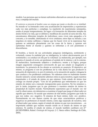 11
modelo. Las personas que no tienen suficientes alternativas carecen de una imagen
rica y compleja del mundo.
El universo se presenta al hombre como un enigma que jamás se descifra en su totalidad.
Su mundo se va formando como una acumulación de impresiones y experiencias
cada vez más perfectas y complejas. La repetición de experiencias semejantes,
unida al propio temperamento, da lugar a la formación de diferentes temples de
ánimo frente a la vida, que se definen y modifican de acuerdo al curso de ésta. Así,
encontramos diferentes temples de individuos: unos viven más apegados a lo
concreto, a lo sensible, disfrutando el vivir cotidiano; otros fijan su mirada y sus
impulsos en metas sublimes y lejanas que les hacen vivir en la esperanza; hay
quienes se satisfacen plenamente con las cosas de la tierra y quienes son
optimistas frente al mundo y quienes se enfrentan a él con pesimismo o
desconfianza.
El hombre, a través de sus actividades psíquicas (inteligencia, sentimiento y
voluntad), conoce la realidad por su inteligencia, la valora afectivamente por el
sentimiento y se conduce en ella por la voluntad. La melancolía, por ejemplo, nos
muestra el mundo al revés; así perdemos el sentido de lo interno y de lo externo.
El melancólico, fuertemente subjetivo e irreflexivo, resiste a la lógica, porque
ningún argumento conseguirá convencerlo de que ese estado es imaginario o
transitorio. La presencia de los demás se convierte en ausencia. El depresivo, así
mismo, se pregunta si son los problemas de la vida diaria los que producen la
sensación de depresión o si, por el contrario, es la sensación de apatía y desgana la
que conduce a los problemas cotidianos. No sabemos cómo es realmente nuestro
mundo natural y social; solamente sabemos cómo es para nosotros, según nuestras
inquietudes y el estado de ánimo en que estemos. Cada estado de ánimo trae
consigo un mundo propio. ―Uno de los problemas que enfrentamos es que los
estados de ánimo son a menudo transparentes para nosotros. No los notamos y,
por lo tanto, juzgamos que lo que pertenece a nuestros estados de ánimo es
propiedad de nuestro mundo. Normalmente suponemos que el mundo «es» tal
cual lo observamos, sin detenernos a examinar el papel que juega el observador en
aquello que observa. Si sucede que estamos de mal ánimo, juzgamos que todo lo
que nos rodea «es» negativo. Si estamos de buen ánimo, todo «es» positivo.
Normalmente no nos damos cuenta de que estas características positivas y
negativas no pertenecen al mundo mismo, como algo separado de nosotros, sino
al observador que somos, según el estado de ánimo en que nos encontremos. …es
importante admitir que nuestro mundo reside en el estado de ánimo en que
estemos. Si cambia el estado de ánimo, el mundo también cambiará con él‖
(ECHEVERRIA, Rafael. Ontología del lenguaje. J. C. Sáenz editor, Santiago de Chile,
2003).
 