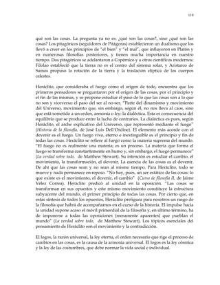 110
qué son las cosas. La pregunta ya no es: ¿qué son las cosas?, sino ¿qué son las
cosas? Los pitagóricos (seguidores de Pitágoras) establecieron un dualismo que los
llevó a creer en los principios de ―el bien‖ y ―el mal‖, que influyeron en Platón y
en numerosas filosofías posteriores, y tienen mucha importancia en nuestro
tiempo. Dos pitagóricos se adelantaron a Copérnico y a otros científicos modernos:
Filolao estableció que la tierra no es el centro del sistema solar, y Aristarco de
Samos propuso la rotación de la tierra y la traslación elíptica de los cuerpos
celestes.
Heráclito, que consideraba el fuego como el origen de todo, encuentra que los
primeros pensadores se preguntaron por el origen de las cosas, por el principio y
el fin de las mismas, y se propone estudiar el paso de lo que las cosas son a lo que
no son y viceversa: el paso del ser al no-ser. ―Parte del dinamismo y movimiento
del Universo, movimiento que, sin embargo, según él, no nos lleva al caos, sino
que está sometido a un orden, armonía o ley: la dialéctica. Esta es consecuencia del
equilibrio que se produce entre la lucha de contrarios. La dialéctica es pues, según
Heráclito, el arche explicativo del Universo, que representó mediante el fuego‖
(Historia de la filosofía, de José Luis Dell´Ordine). El elemento más acorde con el
devenir es el fuego. Un fuego vivo, eterno e inextinguible es el principio y fin de
todas las cosas. Heráclito se refiere al fuego como la materia suprema del mundo.
―El fuego no es realmente una materia; es un proceso. La materia que forma el
fuego se transforma constantemente en humo y, sin embargo, el fuego permanece‖
(La verdad sobre todo, de Matthew Stewart). Su intención es estudiar el cambio, el
movimiento, la transformación, el devenir. La esencia de las cosas es el devenir.
De ahí que las cosas sean y no sean al mismo tiempo. Para Heráclito, todo se
mueve y nada permanece en reposo. ―No hay, pues, un ser estático de las cosas: lo
que existe es el movimiento, el devenir, el cambio‖ (Curso de filosofía II, de Jaime
Vélez Correa). Heráclito predicó al unidad en la oposición. ―Las cosas se
transforman en sus opuestos y este mismo movimiento constituye la estructura
subyacente del mundo, el primer principio de todas las cosas. Por cierto que, en
estas síntesis de todos los opuestos, Heráclito prefigura para nosotros un rasgo de
la filosofía que habrá de acompañarnos en el curso de la historia. El impulso hacia
la unidad supone acaso el móvil primordial de la filosofía y, en último término, ha
de imponerse a todas las oposiciones (meramente aparentes) que pueblan el
mundo‖ (La verdad sobre todo, de Matthew Stewart). Los tópicos esenciales del
pensamiento de Heráclito son el movimiento y la contradicción.
El logos, la razón universal, la ley eterna, el orden necesario que rige el proceso de
cambios en las cosas, es la causa de la armonía universal. El logos es la ley cósmica
y la ley de las costumbres, que debe normar la vida social e individual.
 