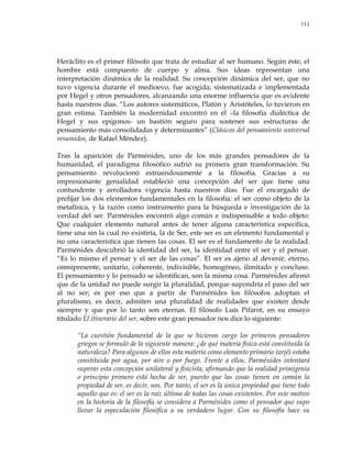 111
Heráclito es el primer filósofo que trata de estudiar al ser humano. Según éste, el
hombre está compuesto de cuerpo y alma. Sus ideas representan una
interpretación dinámica de la realidad. Su concepción dinámica del ser, que no
tuvo vigencia durante el medioevo, fue acogida, sistematizada e implementada
por Hegel y otros pensadores, alcanzando una enorme influencia que es evidente
hasta nuestros días. ―Los autores sistemáticos, Platón y Aristóteles, lo tuvieron en
gran estima. También la modernidad encontró en él –la filosofía dialéctica de
Hegel y sus epígonos- un bastión seguro para sostener sus estructuras de
pensamiento más consolidadas y determinantes‖ (Clásicos del pensamiento universal
resumidos, de Rafael Méndez).
Tras la aparición de Parménides, uno de los más grandes pensadores de la
humanidad, el paradigma filosófico sufrió su primera gran transformación. Su
pensamiento revolucionó estruendosamente a la filosofía. Gracias a su
impresionante genialidad estableció una concepción del ser que tiene una
contundente y arrolladora vigencia hasta nuestros días. Fue el encargado de
prefijar los dos elementos fundamentales en la filosofía: el ser como objeto de la
metafísica, y la razón como instrumento para la búsqueda e investigación de la
verdad del ser. Parménides encontró algo común e indispensable a todo objeto:
Que cualquier elemento natural antes de tener alguna característica específica,
tiene una sin la cual no existiría, la de Ser, este ser es un elemento fundamental y
no una característica que tienen las cosas. El ser es el fundamento de la realidad.
Parménides descubrió la identidad del ser, la identidad entre el ser y el pensar.
―Es lo mismo el pensar y el ser de las cosas‖. El ser es ajeno al devenir, eterno,
omnipresente, unitario, coherente, indivisible, homogéneo, ilimitado y concluso.
El pensamiento y lo pensado se identifican, son la misma cosa. Parménides afirmó
que de la unidad no puede surgir la pluralidad, porque supondría el paso del ser
al no ser; es por eso que a partir de Parménides los filósofos adoptan el
pluralismo, es decir, admiten una pluralidad de realidades que existen desde
siempre y que por lo tanto son eternas. El filósofo Luís Pifarré, en su ensayo
titulado El itinerario del ser, sobre este gran pensador nos dice lo siguiente:
―La cuestión fundamental de la que se hicieron cargo los primeros pensadores
griegos se formuló de la siguiente manera: ¿de qué materia física está constituida la
naturaleza? Para algunos de ellos esta materia como elemento primario (arjé) estaba
constituida por agua, por aire o por fuego. Frente a ellos, Parménides intentará
superar esta concepción unilateral y fisicista, afirmando que la realidad primigenia
o principio primero está hecha de ser, puesto que las cosas tienen en común la
propiedad de ser, es decir, son. Por tanto, el ser es la única propiedad que tiene todo
aquello que es: el ser es la raíz última de todas las cosas existentes. Por este motivo
en la historia de la filosofía se considera a Parménides como el pensador que supo
llevar la especulación filosófica a su verdadero lugar. Con su filosofía hace su
 