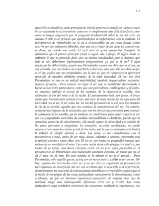 112
aparición la metafísica como presupuesto inicial, pero no la metafísica -como a veces
incorrectamente se la interpreta- como un ir simplemente más allá de lo físico, sino
como arranque originario por la pregunta fundamental sobre el ser del ente, en
cuanto el ente es lo primero que aprehendemos al enfrentarnos con la realidad. El
pensamiento de Parménides no se va a circunscribir en las cosas físicas, como
ocurría con los anteriores filósofos, sino que va a tratar de las cosas en cuanto son,
es decir, en cuanto son entes. El ente será su gran aportación filosófica. Si
afirmamos que el primer principio (arjé) es agua, aire o fuego, de algún modo se
entiende lo que se pretende decir, por su misma simplicidad, pero si decimos que
todo es ser, deberemos legítimamente preguntarnos ¿y qué es el ser? Y aquí
empiezan las dificultades, puesto que Parménides nunca nos dirá que es el ser, en
qué consiste, que sin duda es lo importante y decisivo, sino que sólo nos dirá lo que
es el ser, cuáles son sus propiedades, un lo que es, que en consecuencia aparecerá
revestido de aquellos atributos propios de la total identidad. El ser, nos dirá
Parménides, es uno en su radical materialidad, inmóvil, imperecedero, necesario,
siempre presente... Para conocer en rigor el ser que se manifiesta eternamente a
través de los entes particulares, entes que son perecederos, contingentes y plurales,
no podemos utilizar el acceso de los sentidos, de la experiencia sensible, sino
solamente la vía del nous o de la razón. El pensamiento será, por tanto, el único
medio que tenemos para conocer el ser, más aún: el nous mismo forma una esencial
identidad con el ón, el ser como tal. La vía del pensamiento es así para Parménides
la vía de la verdad, aquella que nos conduce al conocimiento del ser. En cambio,
mediante los órganos de la sensación, que son los únicos que poseemos para conocer
la existencia de lo sensible, ya no estamos en condiciones para poder conocer el ser
con sus propiedades esenciales de unidad, inmutabilidad e identidad, puesto que la
sensación como vía de conocimiento, sólo puede captar la diversidad y el cambio de
las cosas concretas y singulares. La sensación, en estas condiciones, no puede
conocer el ser como lo común y real de los entes, por lo que su conocimiento tendrá
la validez de simple opinión o doxa. Las cosas, si las consideramos con el
pensamiento o nous, antes de ser rojas, duras, calientes o sonoras, presentan una
propiedad común a todas ellas: son. El ser es, por tanto, su propiedad esencial que
solamente se manifiesta al nous. Las cosas vistas desde esta perspectiva noética, por
medio de la razón, son ahora estrictos entes. El ón y el nous presentan en el
pensamiento de Parménides una indisoluble conexión esencial, de modo que no se
da el uno sin el otro. En este sentido es lo mismo el ser y el pensar… Para
Parménides, sólo aquello que es, existe; ser un ser es existir, existir es ser un ser. No
hay conciliación intermedia entre ser y no ser. Pero si siguiendo su pensamiento
identificamos su concepción del ser con el existir que es accesible a la experiencia,
desembocamos en una serie de consecuencias antitéticas e irresolubles, puesto que si
al modo de ser propio de las cosas particulares comúnmente lo denominamos como
existencia, ya que no tenemos experiencia perceptiva de ningún otro tipo de
realidad, surge una infranqueable diferencia entre ser y existir. Las cosas
particulares cuya verdadera existencia las conocemos mediante la experiencia, son
 
