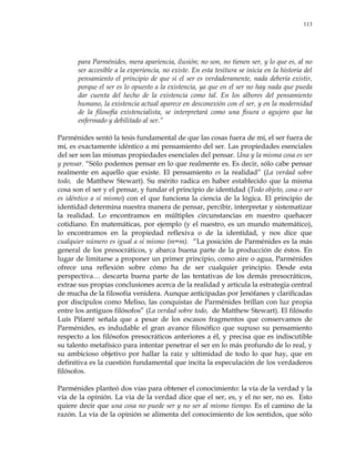 113
para Parménides, mera apariencia, ilusión; no son, no tienen ser, y lo que es, al no
ser accesible a la experiencia, no existe. En esta tesitura se inicia en la historia del
pensamiento el principio de que si el ser es verdaderamente, nada debería existir,
porque el ser es lo opuesto a la existencia, ya que en el ser no hay nada que pueda
dar cuenta del hecho de la existencia como tal. En los albores del pensamiento
humano, la existencia actual aparece en desconexión con el ser, y en la modernidad
de la filosofía existencialista, se interpretará como una fisura o agujero que ha
enfermado y debilitado al ser.‖
Parménides sentó la tesis fundamental de que las cosas fuera de mí, el ser fuera de
mí, es exactamente idéntico a mi pensamiento del ser. Las propiedades esenciales
del ser son las mismas propiedades esenciales del pensar. Una y la misma cosa es ser
y pensar. ―Sólo podemos pensar en lo que realmente es. Es decir, sólo cabe pensar
realmente en aquello que existe. El pensamiento es la realidad‖ (La verdad sobre
todo, de Matthew Stewart). Su mérito radica en haber establecido que la misma
cosa son el ser y el pensar, y fundar el principio de identidad (Todo objeto, cosa o ser
es idéntico a sí mismo) con el que funciona la ciencia de la lógica. El principio de
identidad determina nuestra manera de pensar, percibir, interpretar y sistematizar
la realidad. Lo encontramos en múltiples circunstancias en nuestro quehacer
cotidiano. En matemáticas, por ejemplo (y el nuestro, es un mundo matemático),
lo encontramos en la propiedad reflexiva o de la identidad, y nos dice que
cualquier número es igual a sí mismo (m=m). ―La posición de Parménides es la más
general de los presocráticos, y abarca buena parte de la producción de éstos. En
lugar de limitarse a proponer un primer principio, como aire o agua, Parménides
ofrece una reflexión sobre cómo ha de ser cualquier principio. Desde esta
perspectiva… descarta buena parte de las tentativas de los demás presocráticos,
extrae sus propias conclusiones acerca de la realidad y articula la estrategia central
de mucha de la filosofía venidera. Aunque anticipadas por Jenófanes y clarificadas
por discípulos como Meliso, las conquistas de Parménides brillan con luz propia
entre los antiguos filósofos‖ (La verdad sobre todo, de Matthew Stewart). El filósofo
Luís Pifarré señala que a pesar de los escasos fragmentos que conservamos de
Parménides, es indudable el gran avance filosófico que supuso su pensamiento
respecto a los filósofos presocráticos anteriores a él, y precisa que es indiscutible
su talento metafísico para intentar penetrar el ser en lo más profundo de lo real, y
su ambicioso objetivo por hallar la raíz y ultimidad de todo lo que hay, que en
definitiva es la cuestión fundamental que incita la especulación de los verdaderos
filósofos.
Parménides planteó dos vías para obtener el conocimiento: la vía de la verdad y la
vía de la opinión. La vía de la verdad dice que el ser, es, y el no ser, no es. Esto
quiere decir que una cosa no puede ser y no ser al mismo tiempo. Es el camino de la
razón. La vía de la opinión se alimenta del conocimiento de los sentidos, que sólo
 