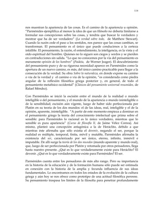 114
nos muestran la apariencia de las cosas. Es el camino de la apariencia u opinión.
―Parménides ejemplifica al menos la idea de que un filósofo no debería limitarse a
formular sus concepciones sobre las cosas, y tendría que buscar lo verdadero y
mostrar que ha de ser verdadero‖ (La verdad sobre todo, de Matthew Stewart).
Cuando la razón cede el paso a los sentidos, nos parece que las cosas cambian, se
transforman. El pensamiento es el único que puede conducirnos a la certeza
infalible. El pensamiento, la razón, el entendimiento, la inteligencia, es la vista y el
oído espiritual del hombre. Quienes no lo siguen son ciegos y sordos y se pierden
en contradicciones sin salida. ―Lo que no conocemos por la vía del pensamiento es
meramente opinión de los hombres‖ (Paideia, de Werner Jeager). El descubrimiento
del pensamiento puro y de su rigurosa necesidad aparece en Parménides como la
apertura de un nuevo camino, es más, del único camino practicable para llegar a la
consecución de la verdad. Su obra Sobre la naturaleza, en donde expone su camino
o vía de la verdad y el camino o vía de la opinión, ―es considerada como piedra
angular de la reflexión filosófica griega posterior y, en general, de todo el
pensamiento metafísico occidental‖ (Clásicos del pensamiento universal resumidos, de
Rafael Méndez).
Con Parménides se inició la escisión entre el mundo de la realidad o mundo
inteligible o del pensamiento, y el mundo de la apariencia o mundo ininteligible o
de la sensibilidad; escisión aún vigente, luego de haber sido perfeccionada por
Platón en su teoría de los dos mundos: el de las ideas, real, inteligible y el de la
opinión, aparente, ininteligible. ―A partir de este momento empieza a dominar en
el pensamiento griego la teoría del conocimiento intelectual que prima sobre el
sensible: para Parménides lo racional es lo único verdadero, mientras que lo
sensible es pura apariencia‖ (Curso de filosofía II, de Jaime Vélez Correa). Así
mismo, planteó una concepción antagónica a la de Heráclito, debido a que
mientras éste afirmaba que sólo existía el devenir, negando el ser, porque la
realidad es múltiple, temporal, finita, móvil y mutable, Parménides afirmaba la
existencia del ser, caracterizado por ser único, eterno, infinito, inmóvil e
imputable. De allí surge la teoría de los dos mundos (mundo aparente y mundo real),
que, luego de ser perfeccionada por Platón y retomada por otros pensadores, llega
hasta nuestro presente. ¿Qué es lo que verdaderamente existe para Heráclito? El
devenir. ¿Qué es lo que verdaderamente existe para Parménides? El ser.
Parménides cuenta entre los pensadores de más alto rango. Pero su importancia
en la historia de la educación y de la formación humana sólo puede ser estimada
en conexión con la historia de la amplia y fecunda influencia de sus ideas
fundamentales. Lo encontramos en todos los estados de la evolución de la cultura
griega y aún hoy se nos ofrece como prototipo de una actitud filosófica perenne.
Su pensamiento traspasa los límites de la filosofía para penetrar profundamente
 