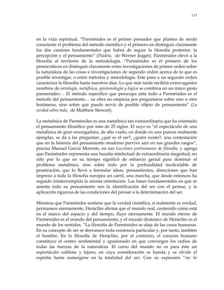 115
en la vida espiritual. ―Parménides es el primer pensador que plantea de modo
consciente el problema del método científico y el primero en distinguir claramente
los dos caminos fundamentales que habrá de seguir la filosofía posterior: la
percepción y el pensamiento‖ (Paideia, de Werner Jeager). Parménides elevó a la
filosofía al territorio de la metodología. ―Parménides es el primero de los
presocráticos en distinguir claramente entre investigaciones de primer orden sobre
la naturaleza de las cosas e investigaciones de segundo orden acerca de lo que es
posible investigar, o entre métodos y metodología. Este paso a un segundo orden
caracteriza la filosofía hasta nuestros días. Lo que más tarde recibirá extravagantes
nombres de ontología, metafísica, epistemología y lógica se combina en un único gesto
parmenídeo… El método específico que preocupa ante todo a Parménides es el
método del pensamiento… su obra no empieza por preguntarse sobre uno u otro
fenómeno, sino sobre qué puede servir de posible objeto de pensamiento‖ (La
verdad sobre todo, de Matthew Stewart).
La metafísica de Parménides es una metafísica tan extraordinaria que ha orientado
el pensamiento filosófico por más de 25 siglos. El suyo es ―el espectáculo de una
metafísica de gran envergadura, de alto vuelo, en donde en una pureza realmente
ejemplar, se da a las preguntas: ¿qué es el ser?, ¿quién existe?, una contestación
que en la historia del pensamiento moderno pervive aún en sus grandes rasgos‖,
precisa Manuel García Morente, en sus Lecciones preliminares de filosofía, y agrega
que Parménides representa una hazaña intelectual de extraordinaria magnitud, no
sólo por lo que en su tiempo significó de esfuerzo genial para dominar el
problema metafísico, sino sobre todo por la profundidad incalculable de
penetración, que lo llevó a formular ideas, pensamientos, direcciones que han
impreso a toda la filosofía europea un carril, una marcha, que desde entonces ha
seguido ininterrumpida la misma orientación. Las bases fundamentales en que se
asienta todo su pensamiento son la identificación del ser con el pensar, y la
aplicación rigurosa de las condiciones del pensar a la determinación del ser.
Mientras que Parménides sostiene que la verdad científica, si realmente es verdad,
permanece eternamente, Heráclito afirma que el mundo real, contenido como está
en el marco del espacio y del tiempo, fluye eternamente. El mundo eterno de
Parménides es el mundo del pensamiento, y el mundo dinámico de Heráclito es el
mundo de los sentidos. ―La filosofía de Parménides se aleja de las cosas humanas.
En su concepto de ser se desvanece toda existencia particular y, por tanto, también
el hombre. En la filosofía de Heráclito, por el contrario, el corazón humano
constituye el centro sentimental y apasionado en que convergen los radios de
todas las fuerzas de la naturaleza. El curso del mundo no es para éste un
espectáculo sublime y lejano, en cuya consideración se hunda y se olvide el
espíritu hasta sumergirse en la totalidad del ser. Con su expresión ―me he
 