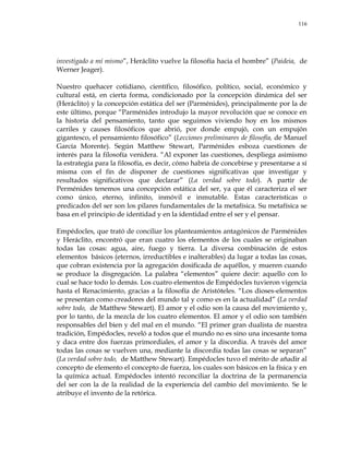 116
investigado a mí mismo‖, Heráclito vuelve la filosofía hacia el hombre‖ (Paideia, de
Werner Jeager).
Nuestro quehacer cotidiano, científico, filosófico, político, social, económico y
cultural está, en cierta forma, condicionado por la concepción dinámica del ser
(Heráclito) y la concepción estática del ser (Parménides), principalmente por la de
este último, porque ―Parménides introdujo la mayor revolución que se conoce en
la historia del pensamiento, tanto que seguimos viviendo hoy en los mismos
carriles y causes filosóficos que abrió, por donde empujó, con un empujón
gigantesco, el pensamiento filosófico‖ (Lecciones preliminares de filosofía, de Manuel
García Morente). Según Matthew Stewart, Parménides esboza cuestiones de
interés para la filosofía venidera. ―Al exponer las cuestiones, despliega asimismo
la estrategia para la filosofía, es decir, cómo habría de concebirse y presentarse a sí
misma con el fin de disponer de cuestiones significativas que investigar y
resultados significativos que declarar‖ (La verdad sobre todo). A partir de
Perménides tenemos una concepción estática del ser, ya que él caracteriza el ser
como único, eterno, infinito, inmóvil e inmutable. Estas características o
predicados del ser son los pilares fundamentales de la metafísica. Su metafísica se
basa en el principio de identidad y en la identidad entre el ser y el pensar.
Empédocles, que trató de conciliar los planteamientos antagónicos de Parménides
y Heráclito, encontró que eran cuatro los elementos de los cuales se originaban
todas las cosas: agua, aire, fuego y tierra. La diversa combinación de estos
elementos básicos (eternos, irreductibles e inalterables) da lugar a todas las cosas,
que cobran existencia por la agregación dosificada de aquéllos, y mueren cuando
se produce la disgregación. La palabra ―elementos‖ quiere decir: aquello con lo
cual se hace todo lo demás. Los cuatro elementos de Empédocles tuvieron vigencia
hasta el Renacimiento, gracias a la filosofía de Aristóteles. ―Los dioses-elementos
se presentan como creadores del mundo tal y como es en la actualidad‖ (La verdad
sobre todo, de Matthew Stewart). El amor y el odio son la causa del movimiento y,
por lo tanto, de la mezcla de los cuatro elementos. El amor y el odio son también
responsables del bien y del mal en el mundo. ―El primer gran dualista de nuestra
tradición, Empédocles, reveló a todos que el mundo no es sino una incesante toma
y daca entre dos fuerzas primordiales, el amor y la discordia. A través del amor
todas las cosas se vuelven una, mediante la discordia todas las cosas se separan‖
(La verdad sobre todo, de Matthew Stewart). Empédocles tuvo el mérito de añadir al
concepto de elemento el concepto de fuerza, los cuales son básicos en la física y en
la química actual. Empédocles intentó reconciliar la doctrina de la permanencia
del ser con la de la realidad de la experiencia del cambio del movimiento. Se le
atribuye el invento de la retórica.
 