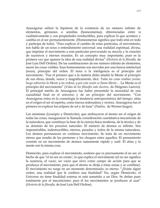 117
Anaxágoras utilizó la hipótesis de la existencia de un número infinito de
elementos, gérmenes o semillas (homeomerías), diferenciadas entre sí
cualitativamente y con propiedades irreductibles, para explicar lo que acontece y
cambia en el ser permanentemente. (Homeomerías significa que todo está en todo
y participa de todo). ―Para explicar el cambio de estas partículas, el movimiento,
nos habla de un nous o entendimiento universal: una realidad espiritual, divina,
que imprime el movimiento a esta partículas provocando su mezcla y la creación
de sucesivos y eternos mundos. Es un concepto muy importante, pues es la
primera vez que aparece la idea de una realidad divina‖ (Historia de la filosofía, de
José Luis Dell´Ordine). De las combinaciones de ese número infinito de elementos,
nacen las cosas visibles. Esas homeomerías son movidas por una fuerza intelectual
(nous), principio del orden. El nous o la inteligencia es el principio del
movimiento. ―Fue el primero que a la materia (hile) añadió la Mente al principio
de sus obras, donde, suave y magníficamente, dice: Todas las cosas estaban juntas;
luego sobrevino la Mente y las ordenó, y por esta razón se llama Mente… La Mente es el
principio del movimiento‖ (Vidas de los filósofos más ilustres, de Diógenes Laercio).
El principal mérito de Anaxágoras fue haber presentido la necesidad de una
causalidad final en el universo y de un principio del movimiento. ―Con
Anaxágoras entra en la cosmología la tendencia antropocéntrica del tiempo, sitúa
en el origen el ser al espíritu, como fuerza ordenadora y rectora. Anaxágoras fue el
primero en explicar los eclipses de sol y de luna‖ (Paideia, de Werner Jeager).
Los atomistas (Leucipio y Demócrito), que atribuyeron al átomo ser el origen de
todas las cosas, inauguraron la llamada consideración cuantitativa-mecanicista de
la naturaleza, que constituye la base de la ciencia física moderna, de la técnica y de
su dominio de los procesos naturales. El número de átomos es infinito. Son
impenetrables, indestructibles, eternos, pesados y todos de la misma naturaleza.
Los átomos permanecen en continuo movimiento. Se trata de un movimiento
eterno que resulta de las presiones y los choques entre aquellos. El pensamiento
consiste en un movimiento de átomos sumamente rápido y sutil. El alma y la
mente son la misma cosa.
Demócrito, para explicar el movimiento, sostiene que es precisamente el no ser, el
hecho de que "el no ser no exista", lo que explica el movimiento (el no ser significa
la ausencia, el vacío, un vacío que sirve como campo de acción para que se
produzca el movimiento, para que el átomo se dirija a éstas zonas y se combine).
El movimiento no surge en un momento determinado, es eterno. ―¿Existe algún
orden, una realidad que le confiera una finalidad? No, según Demócrito, el
Universo no tiene finalidad externa ni está sometido a un Dios. Se define pues
totalmente por el mecanicismo: para él los movimientos se producen al azar‖
(Historia de la filosofía, de José Luis Dell´Ordine).
 