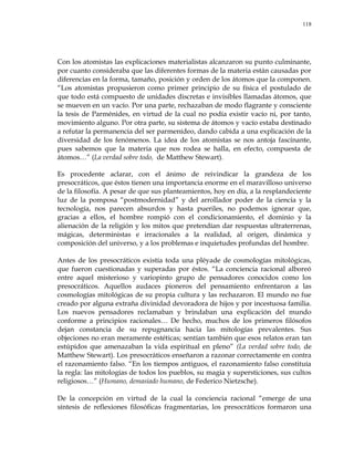 118
Con los atomistas las explicaciones materialistas alcanzaron su punto culminante,
por cuanto consideraba que las diferentes formas de la materia están causadas por
diferencias en la forma, tamaño, posición y orden de los átomos que la componen.
―Los atomistas propusieron como primer principio de su física el postulado de
que todo está compuesto de unidades discretas e invisibles llamadas átomos, que
se mueven en un vacío. Por una parte, rechazaban de modo flagrante y consciente
la tesis de Parménides, en virtud de la cual no podía existir vacío ni, por tanto,
movimiento alguno. Por otra parte, su sistema de átomos y vacío estaba destinado
a refutar la permanencia del ser parmenídeo, dando cabida a una explicación de la
diversidad de los fenómenos. La idea de los atomistas se nos antoja fascinante,
pues sabemos que la materia que nos rodea se halla, en efecto, compuesta de
átomos…‖ (La verdad sobre todo, de Matthew Stewart).
Es procedente aclarar, con el ánimo de reivindicar la grandeza de los
presocráticos, que éstos tienen una importancia enorme en el maravilloso universo
de la filosofía. A pesar de que sus planteamientos, hoy en día, a la resplandeciente
luz de la pomposa ―postmodernidad‖ y del arrollador poder de la ciencia y la
tecnología, nos parecen absurdos y hasta pueriles, no podemos ignorar que,
gracias a ellos, el hombre rompió con el condicionamiento, el dominio y la
alienación de la religión y los mitos que pretendían dar respuestas ultraterrenas,
mágicas, deterministas e irracionales a la realidad, al origen, dinámica y
composición del universo, y a los problemas e inquietudes profundas del hombre.
Antes de los presocráticos existía toda una pléyade de cosmologías mitológicas,
que fueron cuestionadas y superadas por éstos. ―La conciencia racional alboreó
entre aquel misterioso y variopinto grupo de pensadores conocidos como los
presocráticos. Aquellos audaces pioneros del pensamiento enfrentaron a las
cosmologías mitológicas de su propia cultura y las rechazaron. El mundo no fue
creado por alguna extraña divinidad devoradora de hijos y por incestuosa familia.
Los nuevos pensadores reclamaban y brindaban una explicación del mundo
conforme a principios racionales… De hecho, muchos de los primeros filósofos
dejan constancia de su repugnancia hacia las mitologías prevalentes. Sus
objeciones no eran meramente estéticas; sentían también que esos relatos eran tan
estúpidos que amenazaban la vida espiritual en pleno‖ (La verdad sobre todo, de
Matthew Stewart). Los presocráticos enseñaron a razonar correctamente en contra
el razonamiento falso. ―En los tiempos antiguos, el razonamiento falso constituía
la regla: las mitologías de todos los pueblos, su magia y supersticiones, sus cultos
religiosos…‖ (Humano, demasiado humano, de Federico Nietzsche).
De la concepción en virtud de la cual la conciencia racional ―emerge de una
síntesis de reflexiones filosóficas fragmentarias, los presocráticos formaron una
 