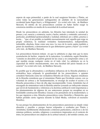 119
especie de sopa primordial, a partir de la cual surgieron Sócrates y Platón, así
como todas las generaciones subsiguientes de adalides de la racionalidad
occidental hasta llegar Kant y a Wittgenstein‖ (La verdad sobre todo, de Matthew
Stewart). El mérito de los presocráticos consiste en haber hecho surgir la
conciencia científica en medio de la oscuridad de la actitud natural.
Desde los presocráticos en adelante, los filósofos han intentado la unidad de
pensar y ser, esencia y existencia, razón y hecho, método y contenido, universal y
particular, posibilidad (potencialidad) y realidad, infinitud, ser y deber, práctica y
teoría… ―que, al ser posible, es también necesariamente real: aquello que exige su
propia existencia, la realidad verdadera fundamentadora, independiente,
indudable, absoluta, firme como una roca. La roca de la razón aspira también a
poner de manifiesto, a demostrarnos lo que deberíamos querer y hacer‖ (La verdad
sobre todo, de Matthew Stewart).
Los presocráticos hicieron énfasis en que la sabiduría es algo más que la mera
acumulación de hechos respecto de la naturaleza. La sabiduría, según Heráclito,
―consiste en descubrir el patrón general de las cosas y en comprender cómo y en
qué medida encaja cualquier cosita en el todo vital. La sabiduría no es la
capacidad de inferir mecánicamente, sino una facultad del juicio basada en el
carácter‖ (La verdad sobre todo, de Matthew Stewart).
Es posible que la abrumadora y arrolladora influencia de la filosofía platónica y
aristotélica haya eclipsado la grandiosidad de los presocráticos, a quienes
consideró Nietzsche como los verdaderos filósofos de Grecia. Algunos estudiosos
de la filosofía consideran que el mismísimo Platón que Occidente conoce, con su
voluntad de certeza y de fundamentación, se encargó de ocultar el acceso a la
filosofía presocrática e hizo de ella algo incomprensible. Como Aristóteles fue el
encargado de sistematizar toda la filosofía anterior (creando un influyente sistema
que sirvió de fundamento y referencia a la doctrina católica) le restó importancia a
los planteamientos de algunos de sus antecesores porque no encajaban en su
formidable construcción filosófica. Gracias a los pensadores de la modernidad y a
los que siguieron a ésta, filósofos presocráticos como Heráclito y Demócrito, que
habían perdido cierta vigencia durante la Edad Media, volvieron al escenario
filosófico.
Ya sea porque los planteamientos de los presocráticos parecieran (a simple vista)
absurdos y pueriles o porque fueron eclipsados u ocultados por Platón y
Aristóteles, factiblemente obedeciendo a intereses particulares, colectivos o de los
sistemas políticos, sociales, religiosos o económicos imperantes en el contexto de
éstos, los presocráticos nos alejaron de la actitud natural y del sentido común, nos
 