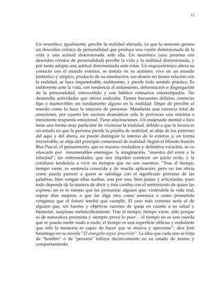 12
Un neurótico, igualmente, percibe la realidad alterada, ya que la neurosis genera
un desorden crónico de personalidad que produce una visión distorsionada de la
vida y una actitud distorsionada ante ella. Un neurótico (una persona con
desorden crónico de personalidad) percibe la vida y la realidad distorsionada, y
por tanto adopta una actitud distorsionada ante éstas. Un esquizofrénico altera su
contacto con el mundo exterior, se instala en su autismo, vive en un mundo
fantástico y utópico, producto de su ensoñación; sus deseos no tienen relación con
la realidad, se hace impenetrable, indiferente, y pierde todo sentido práctico. Es
indiferente ante la vida, con tendencia al aislamiento, deformación o disgregación
de la personalidad; introvertido y con hábitos rutinarios estereotipados. No
desarrolla actividades que otrora realizaba. Tienen frecuentes delirios, creencias
fijas e inamovibles sin fundamento alguno en la realidad. Dejan de percibir el
mundo como lo hace la mayoría de personas. Manifiesta una carencia total de
emociones, por cuanto los sucesos dramáticos sólo le provocan una mínima o
inexistente respuesta emocional. Tiene alucinaciones. Un enajenado mental o loco
tiene una forma muy particular de vivenciar la realidad, debido a que la locura es
un estado en que la persona pierde la prueba de realidad, se aleja de los patrones
del aquí y del ahora, no puede distinguir lo interno de lo externo y, en forma
irreversible, se aleja del principio consensual de realidad. Según el filósofo francés
Blas Pascal, el pensamiento, que es nuestra verdadera y definitiva vocación, se ve
ofuscado por innumerables enemigos: la imaginación, ―maestra del error y la
falsedad‖; las enfermedades, que nos impiden construir un juicio recto, y la
cotidiana tendencia a vivir en tiempos que no son nuestros. ―Tras el tiempo,
tiempo viene, es sentencia conocida y de mucha aplicación, pero no tan obvia
como pueda parecer a quien se satisfaga con el significado próximo de las
palabras, bien vengan ellas sueltas, una por una, bien juntas y articuladas, pues
todo depende de la manera de decir y ésta cambia con el sentimiento de quien las
exprese, no es lo mismo que las pronuncie alguien que, viniéndole la vida mal,
espere días mejores, o que las diga otro como amenaza o como prometida
venganza que el futuro tendrá que cumplir. El caso más extremo sería el de
alguien que, sin fuertes y objetivas razones de queja en cuanto a su salud y
bienestar, suspirase melancólicamente. Tras el tiempo, tiempo viene, sólo porque
es de naturaleza pesimista y siempre prevé lo peor… el tiempo no es una cuerda
que se pueda medir nudo a nudo, el tiempo es una superficie oblicua y ondulante
que sólo la memoria es capaz de hacer que se mueva y aproxime‖, dice José
Saramago en su novela ―El evangelio según Jesucristo‖. La idea que cada uno se forja
de "hombre" o de "persona" influye decisivamente en su estado de ánimo y
comportamiento.
 