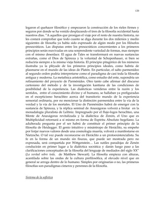 120
legaron el quehacer filosófico y empezaron la construcción de los rieles firmes y
seguros por donde se ha venido desplazando el tren de la filosofía occidental hasta
nuestros días. ―A aquellos que prosigan el viaje por el resto de nuestra historia, no
les costará comprobar que todo cuanto se diga durante los dos milenios y medio
siguientes de filosofía ya había sido expresado de algún modo por los filósofos
presocráticos. Las disputas entre los presocráticos concernientes a los primeros
principios serán reavivadas en una sorprendente variedad de formas, mas siempre
con el mismo desenlace. El agua de Tales se transformará en nuevas sustancias
extrañas, como el Dios de Spinoza y la voluntad de Schopenhauer, si bien se
reduciría siempre a la misma vieja historia. El principio pitagórico de los números
ilustraba ya la pléyade de los primeros principios ideales, como habría de
plasmarse en el mundo de las ideas de Platón. En particular, el salto parmenídeo
al segundo orden podría interpretarse como el paradigma de casi toda la filosofía
antigua y moderna. La metafísica aristotélica, como estudio del ente, supondría un
refinamiento del proyecto de Parménides. Otro tanto cabe afirmar del discurso
cartesiano del método y de la investigación kantiana de las condiciones de
posibilidad de la experiencia. Las dialécticas venideras entre la razón y los
sentidos, entre el conocimiento divino y el humano, se hallaban ya prefiguradas
en el escepticismo heraclíteo acerca del transitorio mundo de la experiencia
sensorial ordinaria, por no mencionar la distinción parmenídea entre la vía de la
verdad y la vía de los mortales. El Uno de Parménides habrá de emerger con la
sustancia de Spinoza, y la réplica seminal de Anaxágoras volverá a brotar en la
monadalogía pluralista de Leibniz. Impregnado por el flujo-logos heraclíteo, una
Mente de Anaxágoras revitalizada y la dialéctica de Zenón, el Uno que es
Multiplicidad retornará a sí mismo en forma de Espíritu Absoluto hegeliano. La
adulterada pregunta por el ser habrá de constituir el primer principio de la
filosofía de Heidegger. El genio intuitivo y misántropo de Heráclito, su empeño
por forjar nuevos valores desde una cosmología muerta, volverá a manifestarse en
Nietzsche. O tal vez puede reconocerse en Heráclito a un protoexistencialista. Su
fe en la forma de un mundo sin fisuras, que puede ser mostrada pero no
expresada, será compartida por Wittgenstein… Las sutiles paradojas de Zenón
conducirán en primer lugar a la dialéctica socrática y darán luego paso a las
clarificaciones conceptuales de la filosofía del lenguaje de mediados del siglo XX‖
(La verdad sobre todo, de Matthew Stewart). La filosofía empieza con alturas,
acantilada sobre las ondas de la cultura prefilosófica, al elevado nivel que en
general se arroga dentro de lo humano. Simples por originarias o no, las primeras
filosofías son paradigmas cimeros y perennes de la filosofía.
Sistema de la sofística
 