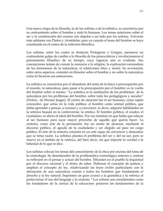 121
Una nueva etapa de la filosofía, la de los sofistas o de la sofística, se caracteriza por
su centramiento sobre el hombre y todo lo humano. Los temas anteriores sobre el
ser y la construcción del cosmos son dejados a un lado por los sofistas. Volverán
más adelante con Platón y Aristóteles; pero ya cuando el tema del hombre se haya
constituido en el centro de la reflexión filosófica.
Los sofistas, entre los cuales se destacan Protágoras y Gorgias, asestaron un
contundente golpe de cambio a la filosofía de los presocráticos y revolucionaron el
pensamiento filosófico de su tiempo, cuya vigencia aún es evidente. Sus
concepciones tenían de común la renuncia a la religión, la explicación racionalista
de los fenómenos de la naturaleza, el relativismo ético y moral. Su revolución,
entre otros aspectos, consistió en filosofar sobre el hombre y no sobre la naturaleza
como lo hicieron sus antecesores.
La sofística se caracteriza por el abandono del tema de la física o preocupación por
el mundo, la naturaleza, para pasar a la preocupación por el hombre: es la vuelta
del hombre sobre sí mismo. ―La sofística es la sustitución de los problemas de la
naturaleza por los problemas del hombre, sobre todo los pedagógicos y sociales‖
(Paideia, de Werner Jeager). El centro de atención fue el ser humano, como sujeto
conocedor, que actúa en la vida pública: el hombre como animal político, que
debía aprender a pensar, a razonar y a convencer, es decir, adquirir habilidades en
la retórica basada en la controversia: la erística. El hombre político, el orador, el
ciudadano, es ahora el ideal del hombre. Por eso insistían en que había que educar
al ser humano para sacar mayor provecho de aquello que quería hacer. La
oratoria, como arte de la persuasión, fue un modo de alcanzar, mediante el
discurso público, el agrado de la ciudadanía y ser elegido así para un cargo
público. El arte de la oratoria consistía en un arte capaz de convencer y demostrar
que se tenía razón. La sofística plantea el problema del ser y del no ser, pero se
mueve en el ámbito de la retórica, del bien decir, sin que importe la verdad o la
falsedad de lo que se dice.
Los sofistas colocan los temas del conocimiento de la ética por encima del tema de
la cosmología. Se desentienden de la problemática cosmológica anterior y centran
su reflexión en el pensar y actuar del hombre. Difunden en el pueblo la inquietud
por el discurso racional y el deseo de saber. Elaboran el concepto de justicia y
amplían el concepto de ley, relativizando las leyes civiles particulares con la
afirmación de una naturaleza común a todos los hombres que fundamenta el
derecho y la ley natural. Imprimen un gran avance a la gramática y la retórica al
perfeccionar el uso del lenguaje y la oratoria. ―Los sofistas son considerados como
los fundadores de la ciencia de la educación: pusieron los fundamentos de la
 