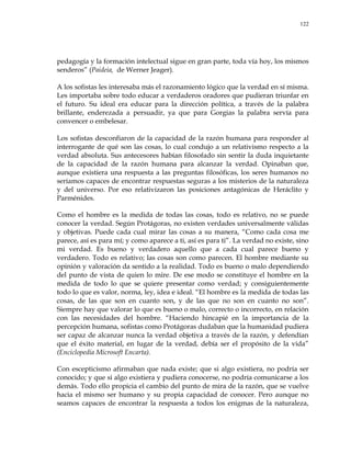 122
pedagogía y la formación intelectual sigue en gran parte, toda vía hoy, los mismos
senderos‖ (Paideia, de Werner Jeager).
A los sofistas les interesaba más el razonamiento lógico que la verdad en sí misma.
Les importaba sobre todo educar a verdaderos oradores que pudieran triunfar en
el futuro. Su ideal era educar para la dirección política, a través de la palabra
brillante, enderezada a persuadir, ya que para Gorgias la palabra servía para
convencer o embelesar.
Los sofistas desconfiaron de la capacidad de la razón humana para responder al
interrogante de qué son las cosas, lo cual condujo a un relativismo respecto a la
verdad absoluta. Sus antecesores habían filosofado sin sentir la duda inquietante
de la capacidad de la razón humana para alcanzar la verdad. Opinaban que,
aunque existiera una respuesta a las preguntas filosóficas, los seres humanos no
seríamos capaces de encontrar respuestas seguras a los misterios de la naturaleza
y del universo. Por eso relativizaron las posiciones antagónicas de Heráclito y
Parménides.
Como el hombre es la medida de todas las cosas, todo es relativo, no se puede
conocer la verdad. Según Protágoras, no existen verdades universalmente válidas
y objetivas. Puede cada cual mirar las cosas a su manera, ―Como cada cosa me
parece, así es para mí; y como aparece a ti, así es para ti‖. La verdad no existe, sino
mi verdad. Es bueno y verdadero aquello que a cada cual parece bueno y
verdadero. Todo es relativo; las cosas son como parecen. El hombre mediante su
opinión y valoración da sentido a la realidad. Todo es bueno o malo dependiendo
del punto de vista de quien lo mire. De ese modo se constituye el hombre en la
medida de todo lo que se quiere presentar como verdad; y consiguientemente
todo lo que es valor, norma, ley, idea e ideal. ―El hombre es la medida de todas las
cosas, de las que son en cuanto son, y de las que no son en cuanto no son‖.
Siempre hay que valorar lo que es bueno o malo, correcto o incorrecto, en relación
con las necesidades del hombre. ―Haciendo hincapié en la importancia de la
percepción humana, sofistas como Protágoras dudaban que la humanidad pudiera
ser capaz de alcanzar nunca la verdad objetiva a través de la razón, y defendían
que el éxito material, en lugar de la verdad, debía ser el propósito de la vida‖
(Enciclopedia Microsoft Encarta).
Con escepticismo afirmaban que nada existe; que si algo existiera, no podría ser
conocido; y que si algo existiera y pudiera conocerse, no podría comunicarse a los
demás. Todo ello propicia el cambio del punto de mira de la razón, que se vuelve
hacia el mismo ser humano y su propia capacidad de conocer. Pero aunque no
seamos capaces de encontrar la respuesta a todos los enigmas de la naturaleza,
 