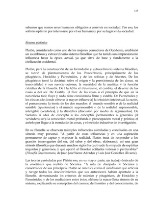 123
sabemos que somos seres humanos obligados a convivir en sociedad. Por eso, los
sofistas optaron por interesarse por el ser humano y por su lugar en la sociedad.
Sistema platónico
Platón, considerado como uno de los mejores pensadores de Occidente, estableció
un asombroso y extraordinario sistema filosófico que ha tenido una impresionante
influencia hasta la época actual, ya que sirve de base y fundamento a la
civilización occidental.
Platón, para la construcción de su formidable y extraordinario sistema filosófico,
se nutrió de planteamientos de los Presocráticos, principalmente de los
pitagóricos, Heráclito y Parménides, y de los sofistas y de Sócrates. De los
pitagóricos tomó la doctrina sobre el origen y la preexistencia de las almas, su
inmortalidad y sus reencarnaciones; la necesidad de la ascética, y la función
catártica de la filosofía. De Heráclito el dinamismo, el cambio, el devenir de las
cosas o del ser. De Cratilo el fluir de las cosas o el principio de que en la
naturaleza todo fluye y nada tiene consistencia firme y estable. De Parménides y
los eleatas (de donde obtuvo la mayor influencia) la intuición intelectual, la razón,
el pensamiento; la teoría de los dos mundos: el mundo sensible o de la realidad
sensible (apariencias) y el mundo suprasensible o de la realidad suprasensible,
inteligible (verdades), y la dialéctica (discusión por medio de argumentos). De
Sócrates la idea de concepto o los conceptos permanentes o generales (el
verdadero ser); la convicción moral profunda o preocupación moral y política; el
anhelo por llegar a la esencia de las cosas, y el método inductivo de investigación.
En su filosofía se observan múltiples influencias asimiladas y conciliadas en una
síntesis muy personal. ―A partir de estas influencias y en una aspiración
permanente de captar y expresar la realidad, Platón trata de responder a los
grandes interrogantes del ser, del saber y del obrar, elaborando así una gran
síntesis filosófica que durante muchos siglos ha cautivado la simpatía de espíritus
inquietos y generosos, y que aportó al filosofar actitudes valiosas y perdurables‖
(Filosofía Grecorromana, de Juan José Sáenz Adrados y Luis José González Álvarez).
Las teorías postuladas por Platón son, en su mayor parte, un trabajo derivado de
la enseñanza que recibió de Sócrates. ―A más de discípulo de Sócrates y
conservador de sus principios, Platón se conduce como el coordinador que articula
y recoge todos los descubrimientos que sus antecesores habían aportado a la
filosofía. Armonizando los criterios de milesios y pitagóricos, de Heráclito y
Parménides, y de los mediadores entre éstos, elabora la maravillosa síntesis de su
sistema, explicando su concepción del cosmos, del hombre y del conocimiento, de
 