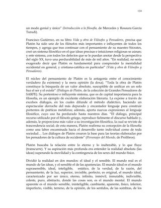 124
un modo genial y único‖ (Introducción a la filosofía, de Mercedes y Rosaura García
Turudi).
Francisco Gutiérrez, en su libro Vida y obra de Filósofos y Pensadores, precisa que
Platón ha sido uno de los filósofos más importantes e influyentes de todos los
tiempos, y agrega que tras continuar con el pensamiento de su maestro Sócrates,
creó un sistema filosófico en el que ideas precisas e intuiciones religiosas se aúnan;
y este sistema, con todos los defectos que se le puedan anotar desde la perspectiva
del siglo XX, tuvo una perdurabilidad de más de mil años. ―En realidad, no sería
exagerado decir que Platón es fundamental para comprender la mentalidad
occidental en general, y cristiana-católica en particular‖ (Vida y obra de Filósofos y
Pensadores).
El núcleo del pensamiento de Platón es la antagonía entre el conocimiento
verdadero (la exísteme) y la mera opinión (la doxa). ―Toda la obra de Platón
constituye la búsqueda de un valor absoluto, susceptible de unificar en un solo
haz el ser y el existir‖ (Diálogos de Platón, de la colección de Grandes Pensadores de
SARPE). Su portentoso e influyente sistema, que es de capital importancia para la
filosofía, es un ejemplo de excelente elaboración literaria. La expone a través de
excelsos diálogos, en los cuales difunde el método dialéctico, haciendo un
espectacular derroche del más depurado y encantador lenguaje para construir
portentos de poéticas metáforas; además, aporta nuevas expresiones al lenguaje
filosófico, cuyo uso ha perdurado hasta nuestros días. ―El diálogo, principal
recurso utilizado por el filósofo griego, reproduce fielmente el discurso hablado y,
además, le proporciona más valor a su investigación filosófica, la cual se reviste de
trascendencia social; de esta manera, Platón reafirma su concepción de la filosofía
como una labor encaminada hacia el desarrollo tanto individual como de toda
sociedad… Los diálogos de Platón crearon la base para las teorías elaboradas por
los pensadores de la cultura de occidente‖ (Personajes del Mundo, de Prolibros).
Platón buscaba la relación entre lo eterno y lo inalterable, y lo que fluye
(transcurre). Y su aspiración más profunda era entender la realidad absoluta (las
ideas) superando la movilidad y la contingencia de los seres del mundo físico.
Dividió la realidad en dos mundos: el ideal y el sensible. El mundo real es el
mundo de las ideas, y el sensible el de las apariencias. El mundo ideal es el mundo
suprasensible, ideal, inteligible, estático, de la verdad, de la razón, del
pensamiento, de la luz, superior, invisible, perfecto, es original, el mundo ideal,
caracterizado por ser único, eterno, infinito, inmóvil, inmutable, indivisible,
celeste, puro, abstracto, donde las cosas son, es el mundo mental. El mundo
aparente es el mundo sensible, ininteligible, cambiante, aparente, físico, inferior,
imperfecto, visible, terreno, de la opinión, de los sentidos, de las sombras, de los
 